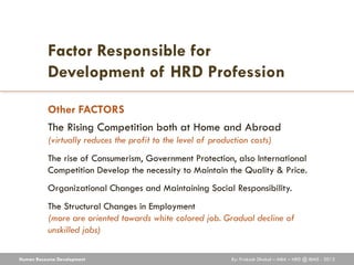 Factor Responsible for
           Development of HRD Profession

           Other FACTORS
           The Rising Competition both at Home and Abroad
           (virtually reduces the profit to the level of production costs)
           The rise of Consumerism, Government Protection, also International
           Competition Develop the necessity to Maintain the Quality & Price.
           Organizational Changes and Maintaining Social Responsibility.
           The Structural Changes in Employment
           (more are oriented towards white colored job. Gradual decline of
           unskilled jobs)

Human Resource Development                                    By: Prakash Dhakal – MBA – HRD @ IBMS - 2012
 