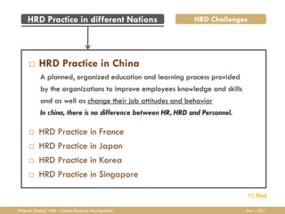 HRD Practice in different Nations                        HRD Challenges




         HRD Practice in China
           A planned, organized education and learning process provided
           by the organizations to improve employees knowledge and skills
           and as well as change their job attitudes and behavior
           In china, there is no difference between HR, HRD and Personnel.

         HRD Practice in France
         HRD Practice in Japan
         HRD Practice in Korea
         HRD Practice in Singapore

                                                                             << Back

Prakash Dhakal, MBA - Human Resource Management                              Dec – 2011
 