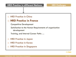 HRD Practice in different Nations                   HRD Challenges




         HRD Practice in China
         HRD Practice in France
           Competitive Development
           Satisfaction to the Human Requirements of organization
              development
           Training, and Internal Career Paths …

         HRD Practice in Japan
         HRD Practice in Korea
         HRD Practice in Singapore

                                                                     << Back

Prakash Dhakal, MBA - Human Resource Management                      Dec – 2011
 