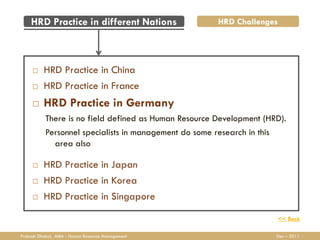 HRD Practice in different Nations                  HRD Challenges




         HRD Practice in China
         HRD Practice in France
         HRD Practice in Germany
           There is no field defined as Human Resource Development (HRD).
           Personnel specialists in management do some research in this
             area also

         HRD Practice in Japan
         HRD Practice in Korea
         HRD Practice in Singapore
                                                                      << Back

Prakash Dhakal, MBA - Human Resource Management                       Dec – 2011
 
