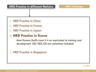 HRD Practice in different Nations                       HRD Challenges




         HRD Practice in China
         HRD Practice in France
         HRD Practice in Japan
         HRD Practice in Korea
               Most Korean Staffs treat it is an equivalent to training and
               development. OD, T&D, CD are sometimes included.


         HRD Practice in Singapore



                                                                              << Back

Prakash Dhakal, MBA - Human Resource Management                               Dec – 2011
 