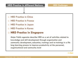 HRD Practice in different Nations                      HRD Challenges




         HRD Practice in China
         HRD Practice in France
         HRD Practice in Japan
         HRD Practice in Korea
         HRD Practice in Singapore
          Major Public agencies describe HRD as a set of activities related to
          knowledge and skill development through organization and
          community development, education, trainings and re-trainings in a life
          long learning process to improve productivity at the personnel,
          organizational and community level

                                                                            << Back

Prakash Dhakal, MBA - Human Resource Management                             Dec – 2011
 