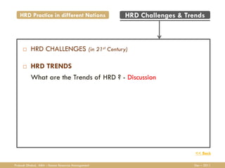 HRD Practice in different Nations              HRD Challenges & Trends



         HRD CHALLENGES (in 21st Century)

         HRD TRENDS
          What are the Trends of HRD ? - Discussion




                                                                      << Back

Prakash Dhakal, MBA - Human Resource Management                      Dec – 2011
 