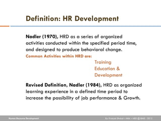 Definition: HR Development

              Nadler (1970), HRD as a series of organized
              activities conducted within the specified period time,
              and designed to produce behavioral change.
              Common Activities within HRD are:
                                                  Training
                                                  Education &
                                                  Development
              Revised Definition, Nadler (1984), HRD as organized
              learning experience in a defined time period to
              increase the possibility of job performance & Growth.


Human Resource Development                            By: Prakash Dhakal – MBA – HRD @ IBMS - 2012
 