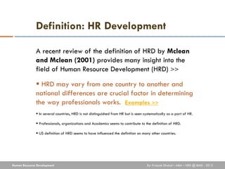 Definition: HR Development

              A recent review of the definition of HRD by Mclean
              and Mclean (2001) provides many insight into the
              field of Human Resource Development (HRD) >>

               HRD may vary from one country to another and
              national differences are crucial factor in determining
              the way professionals works. Examples >>
               In several countries, HRD is not distinguished from HR but is seen systematically as a part of HR.

               Professionals, organizations and Academics seems to contribute to the definition of HRD.

               US definition of HRD seems to have influenced the definition on many other countries.




Human Resource Development                                                          By: Prakash Dhakal – MBA – HRD @ IBMS - 2012
 