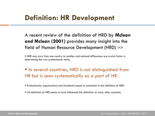 Definition: HR Development

              A recent review of the definition of HRD by Mclean
              and Mclean (2001) provides many insight into the
              field of Human Resource Development (HRD) >>
               HRD may vary from one country to another and national differences are crucial factor in
              determining the way professionals works.


               In several countries, HRD is not distinguished from
              HR but is seen systematically as a part of HR.
               Professionals, organizations and Academics seems to contribute to the definition of HRD.

               US definition of HRD seems to have influenced the definition on many other countries.




Human Resource Development                                                         By: Prakash Dhakal – MBA – HRD @ IBMS - 2012
 