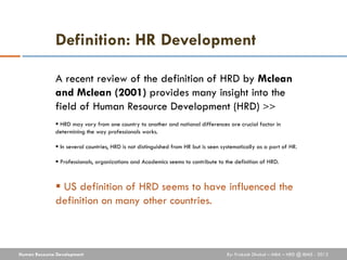 Definition: HR Development

              A recent review of the definition of HRD by Mclean
              and Mclean (2001) provides many insight into the
              field of Human Resource Development (HRD) >>
               HRD may vary from one country to another and national differences are crucial factor in
              determining the way professionals works.

               In several countries, HRD is not distinguished from HR but is seen systematically as a part of HR.

               Professionals, organizations and Academics seems to contribute to the definition of HRD.



               US definition of HRD seems to have influenced the
              definition on many other countries.



Human Resource Development                                                          By: Prakash Dhakal – MBA – HRD @ IBMS - 2012
 