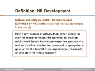 Definition: HR Development
              Mclean and Mclean (2001), Revised Global
              Definition of HRD (after reviewing various definitions
              in the world)

              HRD is any process or activity that, either initially or
              over the longer term, has the potential to develop
              adults’ work based knowledge, expertise, productivity,
              and satisfaction, whether for personnel or group/team
              gain, or for the benefit of an organization, community,
              or ultimately the whole humanity.




Human Resource Development                          By: Prakash Dhakal – MBA – HRD @ IBMS - 2012
 