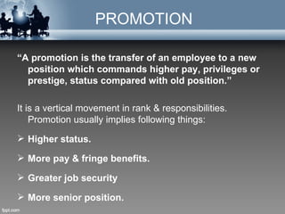 PROMOTION

“A promotion is the transfer of an employee to a new
  position which commands higher pay, privileges or
  prestige, status compared with old position.”

It is a vertical movement in rank & responsibilities.
    Promotion usually implies following things:
 Higher status.

 More pay & fringe benefits.

 Greater job security

 More senior position.
 