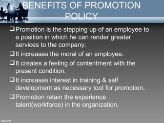 BENEFITS OF PROMOTION
            POLICY
 Promotion is the stepping up of an employee to
  a position in which he can render greater
  services to the company.
 It increases the moral of an employee.
 It creates a feeling of contentment with the
  present condition.
 It increases interest in training & self
  development as necessary tool for promotion.
 Promotion retain the experience
  talent(workforce) in the organization.
 