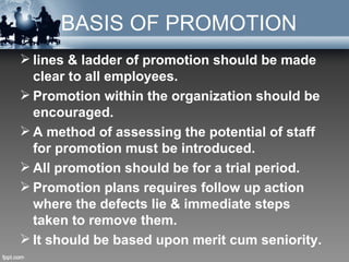 BASIS OF PROMOTION
 lines & ladder of promotion should be made
  clear to all employees.
 Promotion within the organization should be
  encouraged.
 A method of assessing the potential of staff
  for promotion must be introduced.
 All promotion should be for a trial period.
 Promotion plans requires follow up action
  where the defects lie & immediate steps
  taken to remove them.
 It should be based upon merit cum seniority.
 