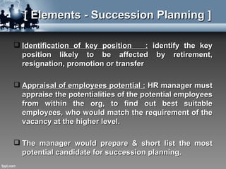 [ Elements - Succession Planning ]

 Identification of key position     : identify the key
  position likely to be affected by retirement,
  resignation, promotion or transfer

 Appraisal of employees potential : HR manager must
  appraise the potentialities of the potential employees
  from within the org, to find out best suitable
  employees, who would match the requirement of the
  vacancy at the higher level.

 The manager would prepare & short list the most
  potential candidate for succession planning.
 