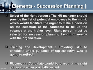 [ Elements - Succession Planning ]
 Select of the right person : The HR manager should
  provide the list of potential employees to the mgmt,
  which would facilitate the mgmt to make a decision
  on the selection of the candidate to fill up the
  vacancy at the higher level. Right person must be
  selected for succession planning. Length of service
  with the organization.

 Training and Development : Providing T&D to
  candidate under guidance of top executive who is
  going to retired.

 Placement : Candidate would be placed at the right
  job as and when post falls vacant.
 