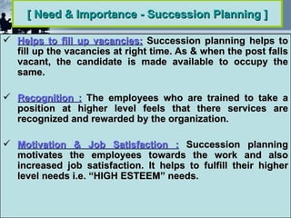 [ Need & Importance - Succession Planning ]

 Helps to fill up vacancies: Succession planning helps to
  fill up the vacancies at right time. As & when the post falls
  vacant, the candidate is made available to occupy the
  same.

 Recognition : The employees who are trained to take a
  position at higher level feels that there services are
  recognized and rewarded by the organization.

 Motivation & Job Satisfaction : Succession planning
  motivates the employees towards the work and also
  increased job satisfaction. It helps to fulfill their higher
  level needs i.e. “HIGH ESTEEM” needs.
 