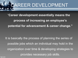 CAREER DEVELOPMENT
 “Career development essentially means the
      process of increasing an employee’s
  potential for advancement & career change.”



It is basically the process of planning the series of
 possible jobs which an individual may hold in the
 organization over time & developing strategies to
            provides necessary job skills.
 
