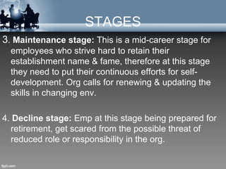 STAGES
3. Maintenance stage: This is a mid-career stage for
  employees who strive hard to retain their
  establishment name & fame, therefore at this stage
  they need to put their continuous efforts for self-
  development. Org calls for renewing & updating the
  skills in changing env.

4. Decline stage: Emp at this stage being prepared for
  retirement, get scared from the possible threat of
  reduced role or responsibility in the org.
 