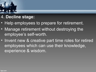 4. Decline stage:
• Help employees to prepare for retirement.
• Manage retirement without destroying the
  employee’s self-worth.
• Invent new & creative part time roles for retired
  employees which can use their knowledge,
  experience & wisdom.
 