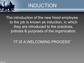 INDUCTION

The introduction of the new hired employee
  to the job is known as induction, in which
     they are introduced to the practices,
   policies & purposes of the organization.

    “IT IS A WELCOMING PROCESS”
 
