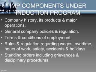 IMP COMPONENTS UNDER
      INDUCTION PROGRAM
• Company history, its products & major
  operations.
• General company policies & regulation.
• Terms & conditions of employment.
• Rules & regulation regarding wages, overtime,
  hours of work, safety, accidents & holidays.
• Standing orders including grievances &
  disciplinary procedures.
 