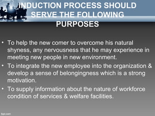 INDUCTION PROCESS SHOULD
         SERVE THE FOLLOWING
              PURPOSES

• To help the new comer to overcome his natural
  shyness, any nervousness that he may experience in
  meeting new people in new environment.
• To integrate the new employee into the organization &
  develop a sense of belongingness which is a strong
  motivation.
• To supply information about the nature of workforce
  condition of services & welfare facilities.
 