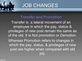 JOB CHANGES

        Transfer and Promotion
  Transfer is a lateral movement of an
    employee in which the pay, status &
privileges of new post remain the same as
of the old. It is Not promotion or Demotion.
Whereas Promotion refers to changes in
which the pay, status, & privileges of new
 post are higher when compared with old
                      job.
 