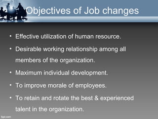 Objectives of Job changes

• Effective utilization of human resource.

• Desirable working relationship among all
  members of the organization.
• Maximum individual development.

• To improve morale of employees.

• To retain and rotate the best & experienced
  talent in the organization.
 