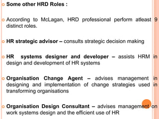    Some other HRD Roles :

   According to McLagan, HRD professional perform atleast 9
    distinct roles.

   HR strategic advisor – consults strategic decision making

   HR systems designer and developer – assists HRM in
    design and development of HR systems

   Organisation Change Agent – advises management in
    designing and implementation of change strategies used in
    transforming organisations

   Organisation Design Consultant – advises management on
    work systems design and the efficient use of HR
 
