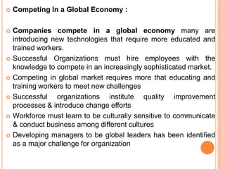    Competing In a Global Economy :

   Companies compete in a global economy many are
    introducing new technologies that require more educated and
    trained workers.
   Successful Organizations must hire employees with the
    knowledge to compete in an increasingly sophisticated market.
   Competing in global market requires more that educating and
    training workers to meet new challenges
   Successful organizations institute quality improvement
    processes & introduce change efforts
   Workforce must learn to be culturally sensitive to communicate
    & conduct business among different cultures
   Developing managers to be global leaders has been identified
    as a major challenge for organization
 