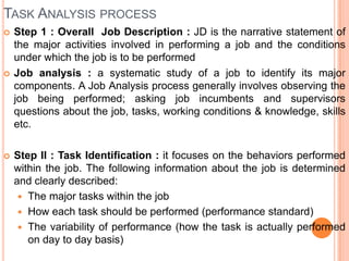 TASK ANALYSIS PROCESS
   Step 1 : Overall Job Description : JD is the narrative statement of
    the major activities involved in performing a job and the conditions
    under which the job is to be performed
   Job analysis : a systematic study of a job to identify its major
    components. A Job Analysis process generally involves observing the
    job being performed; asking job incumbents and supervisors
    questions about the job, tasks, working conditions & knowledge, skills
    etc.

   Step II : Task Identification : it focuses on the behaviors performed
    within the job. The following information about the job is determined
    and clearly described:
      The major tasks within the job
      How each task should be performed (performance standard)
      The variability of performance (how the task is actually performed
       on day to day basis)
 