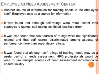 EMPLOYEE AS NEED ASSESSMENT CENTER
   Another source of information for training needs is the employee
    itself. Employee acts as a source for information

   It was found that although self-ratings were more lenient than
    supervisory ratings, self ratings exhibited less halo error

   It was also found that two sources of ratings were not significantly
    related and that self ratings discriminated among aspects of
    performance more than supervisory ratings.

   It was found that although self ratings of training needs may be a
    useful part of a needs assessment, HRD professionals would be
    wise to use multiple sources of need assessment information to
    ensure validity
 