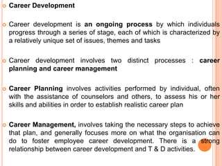  Career Development
 Career development is an ongoing process by which individuals
progress through a series of stage, each of which is characterized by
a relatively unique set of issues, themes and tasks
 Career development involves two distinct processes : career
planning and career management
 Career Planning involves activities performed by individual, often
with the assistance of counselors and others, to assess his or her
skills and abilities in order to establish realistic career plan
 Career Management, involves taking the necessary steps to achieve
that plan, and generally focuses more on what the organisation can
do to foster employee career development. There is a strong
relationship between career development and T & D activities.
 