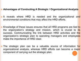    Advantages of Conducting A Strategic / Organizational Analysis

   It reveals where HRD is needed and the organizational and
    environmental conditions that may affect the HRD efforts.

   Knowledge of these issues ensures that all HRD programs are tied to
    the organization‟s strategy and mission, which is crucial to its
    success. Communicating the link between HRD activities and the
    organization‟s strategic plan to operating managers and employees
    make the importance of HRD clear.

   The strategic plan can be a valuable source of information for
    organizational analysis, whereas HRD efforts can become a major
    component of carrying out the strategic plan.
 