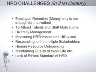 HRD CHALLENGES (in 21st Century) 
• Employee Retention (Money only is not 
enough for motivation) 
• To Attract Talents and Staff Motivations 
• Diversity Management 
• Measuring HRD impact and Utility and 
• Responding to the multiple Stakeholders 
• Human Resource Outsourcing 
• Maintaining Quality of Work Life etc. 
• Lack of Ethical Standard of HRD 
 