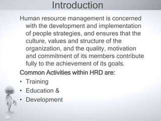 Introduction 
Human resource management is concerned 
with the development and implementation 
of people strategies, and ensures that the 
culture, values and structure of the 
organization, and the quality, motivation 
and commitment of its members contribute 
fully to the achievement of its goals. 
Common Activities within HRD are: 
• Training 
• Education & 
• Development 
 