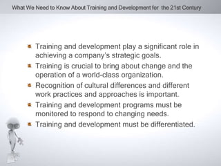 What We Need to Know About Training and Development for the 21st Century 
Training and development play a significant role in 
achieving a company’s strategic goals. 
Training is crucial to bring about change and the 
operation of a world-class organization. 
Recognition of cultural differences and different 
work practices and approaches is important. 
Training and development programs must be 
monitored to respond to changing needs. 
Training and development must be differentiated. 
 