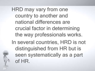 HRD may vary from one 
country to another and 
national differences are 
crucial factor in determining 
the way professionals works. 
In several countries, HRD is not 
distinguished from HR but is 
seen systematically as a part 
of HR. 
 
