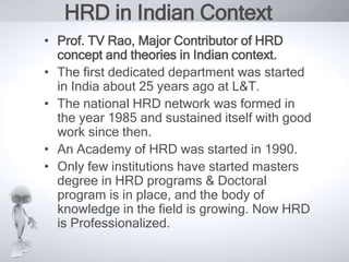 HRD in Indian Context 
• Prof. TV Rao, Major Contributor of HRD 
concept and theories in Indian context. 
• The first dedicated department was started 
in India about 25 years ago at L&T. 
• The national HRD network was formed in 
the year 1985 and sustained itself with good 
work since then. 
• An Academy of HRD was started in 1990. 
• Only few institutions have started masters 
degree in HRD programs & Doctoral 
program is in place, and the body of 
knowledge in the field is growing. Now HRD 
is Professionalized. 
 