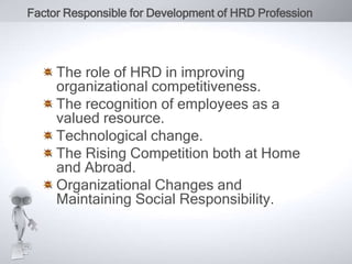 Factor Responsible for Development of HRD Profession 
The role of HRD in improving 
organizational competitiveness. 
The recognition of employees as a 
valued resource. 
Technological change. 
The Rising Competition both at Home 
and Abroad. 
Organizational Changes and 
Maintaining Social Responsibility. 
 
