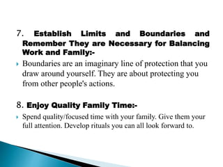 7. Establish Limits and Boundaries and
Remember They are Necessary for Balancing
Work and Family:-
 Boundaries are an imaginary line of protection that you
draw around yourself. They are about protecting you
from other people's actions.
8. Enjoy Quality Family Time:-
 Spend quality/focused time with your family. Give them your
full attention. Develop rituals you can all look forward to.
 