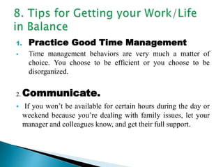 1. Practice Good Time Management
 Time management behaviors are very much a matter of
choice. You choose to be efficient or you choose to be
disorganized.
2. Communicate.
 If you won’t be available for certain hours during the day or
weekend because you’re dealing with family issues, let your
manager and colleagues know, and get their full support.
 