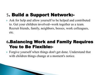 5. Build a Support Network:-
 Ask for help and allow yourself to be helped and contributed
to. Get your children involved--work together as a team.
Recruit friends, family, neighbors, bosses, work colleagues,
etc.
6.Balancing Work and Family Requires
You to Be Flexible:-
 Forgive yourself when things don't get done. Understand that
with children things change at a moment's notice.
 