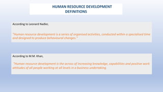 According to Leonard Nadler,
"Human resource development is a series of organised activities, conducted within a specialised time
and designed to produce behavioural changes."
According to M.M. Khan,
"Human resource development is the across of increasing knowledge, capabilities and positive work
attitudes of all people working at all levels in a business undertaking.
HUMAN RESOURCE DEVELOPMENT
DEFINITIONS
 