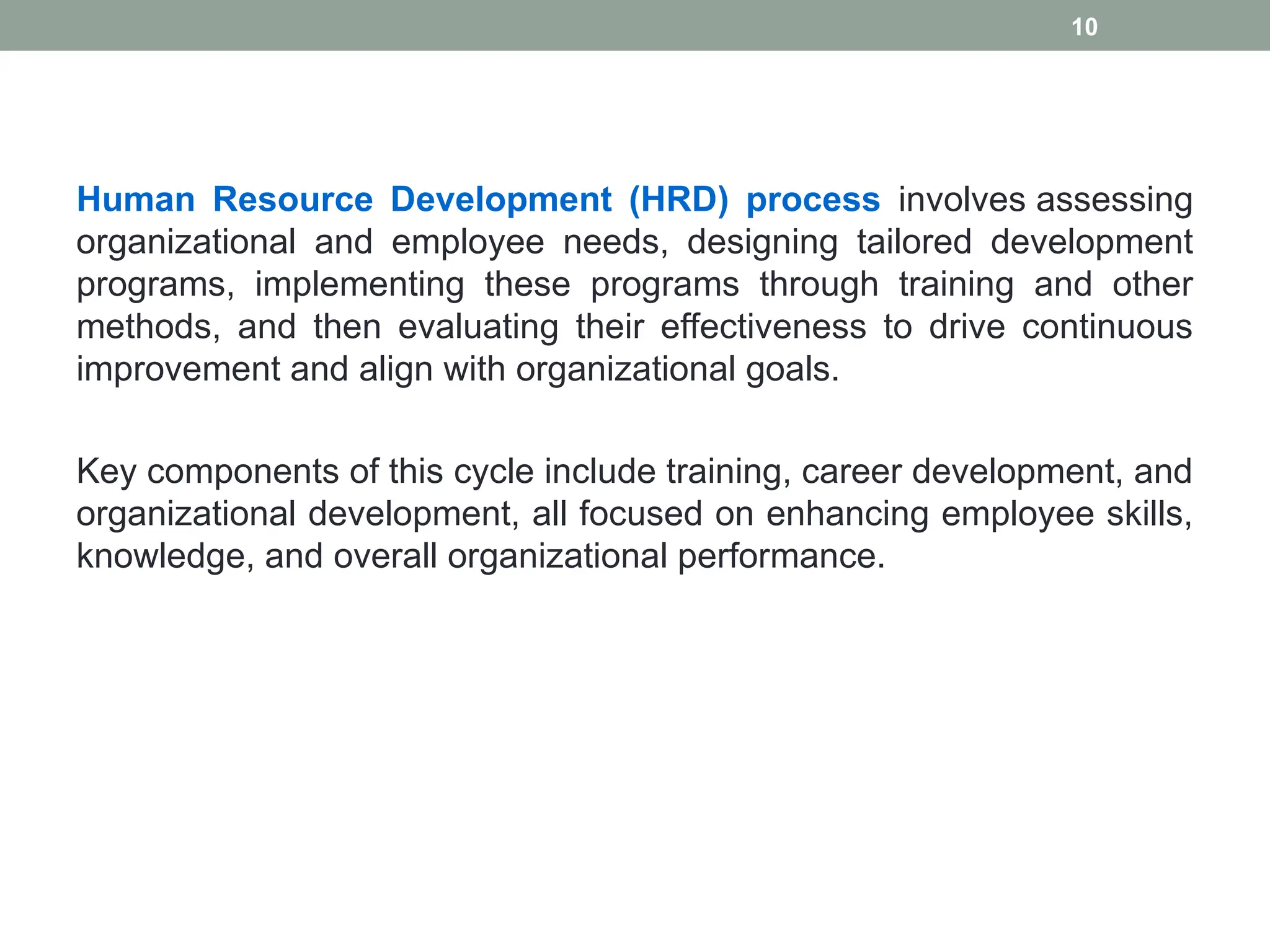Human Resource Development (HRD) process involves assessing
organizational and employee needs, designing tailored development
programs, implementing these programs through training and other
methods, and then evaluating their effectiveness to drive continuous
improvement and align with organizational goals.
Key components of this cycle include training, career development, and
organizational development, all focused on enhancing employee skills,
knowledge, and overall organizational performance.
10
 