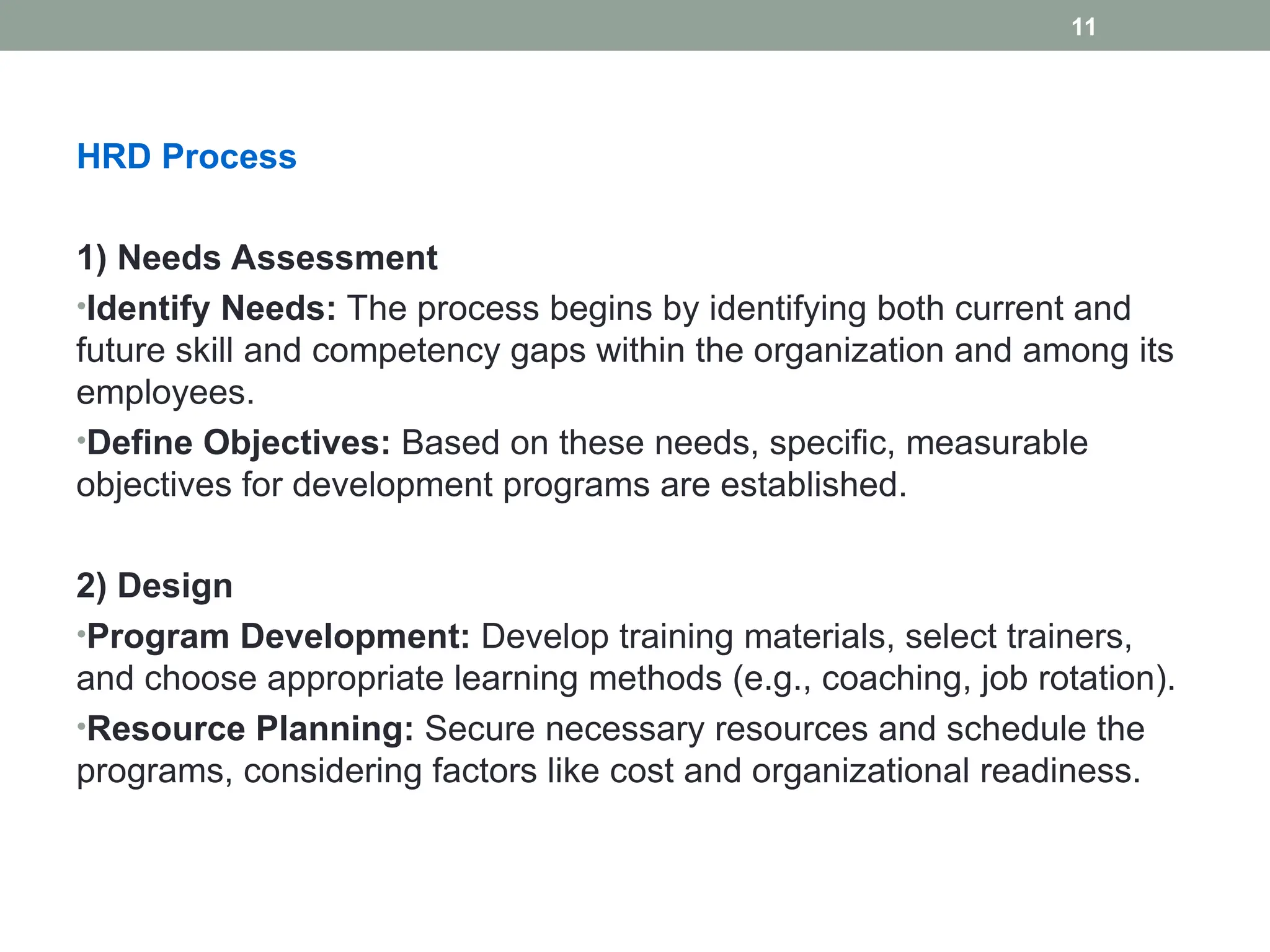 HRD Process
1) Needs Assessment
•Identify Needs: The process begins by identifying both current and
future skill and competency gaps within the organization and among its
employees.
•Define Objectives: Based on these needs, specific, measurable
objectives for development programs are established.
2) Design
•Program Development: Develop training materials, select trainers,
and choose appropriate learning methods (e.g., coaching, job rotation).
•Resource Planning: Secure necessary resources and schedule the
programs, considering factors like cost and organizational readiness.
11
 