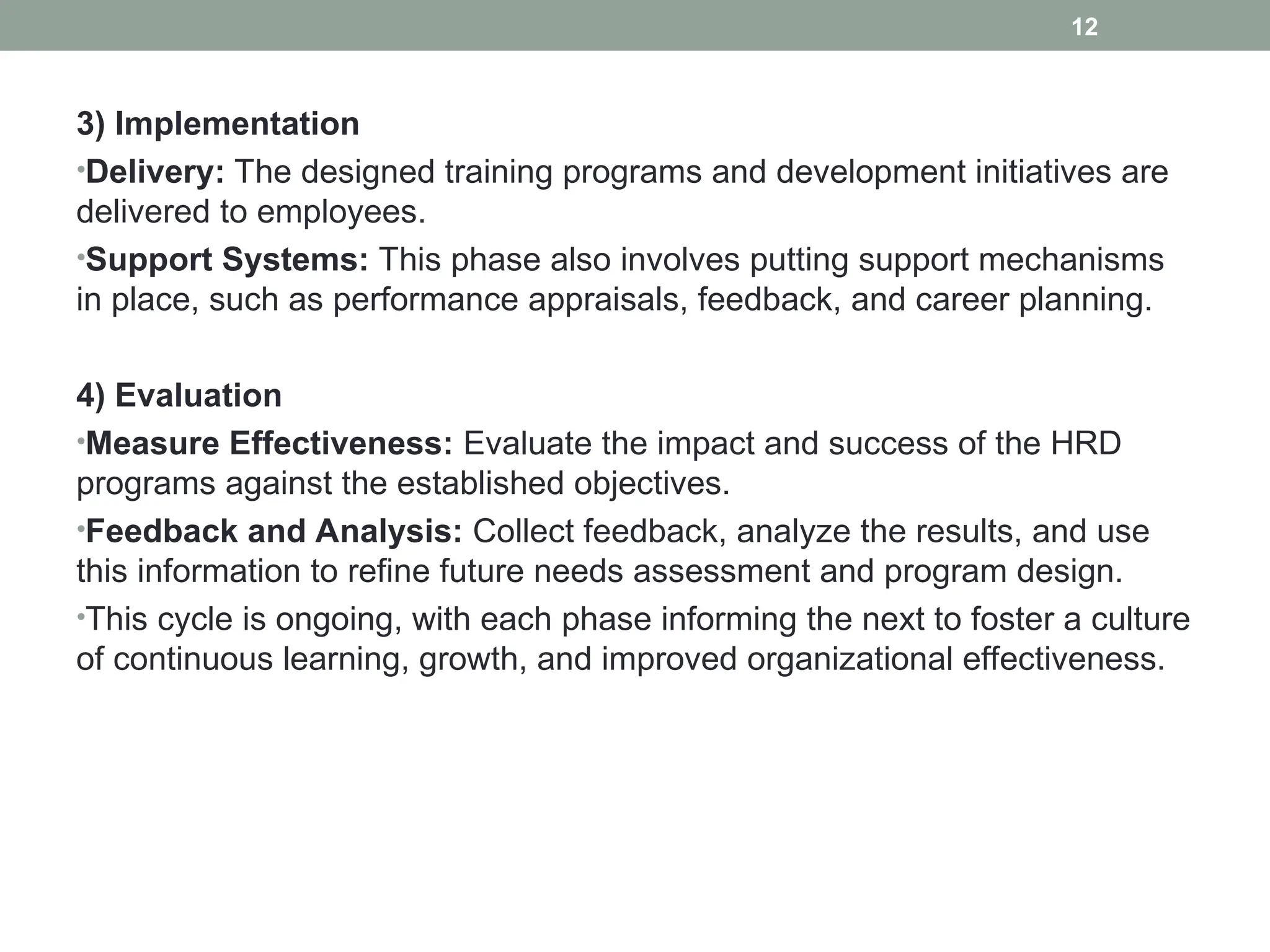3) Implementation
•Delivery: The designed training programs and development initiatives are
delivered to employees.
•Support Systems: This phase also involves putting support mechanisms
in place, such as performance appraisals, feedback, and career planning.
4) Evaluation
•Measure Effectiveness: Evaluate the impact and success of the HRD
programs against the established objectives.
•Feedback and Analysis: Collect feedback, analyze the results, and use
this information to refine future needs assessment and program design.
•This cycle is ongoing, with each phase informing the next to foster a culture
of continuous learning, growth, and improved organizational effectiveness.
12
 