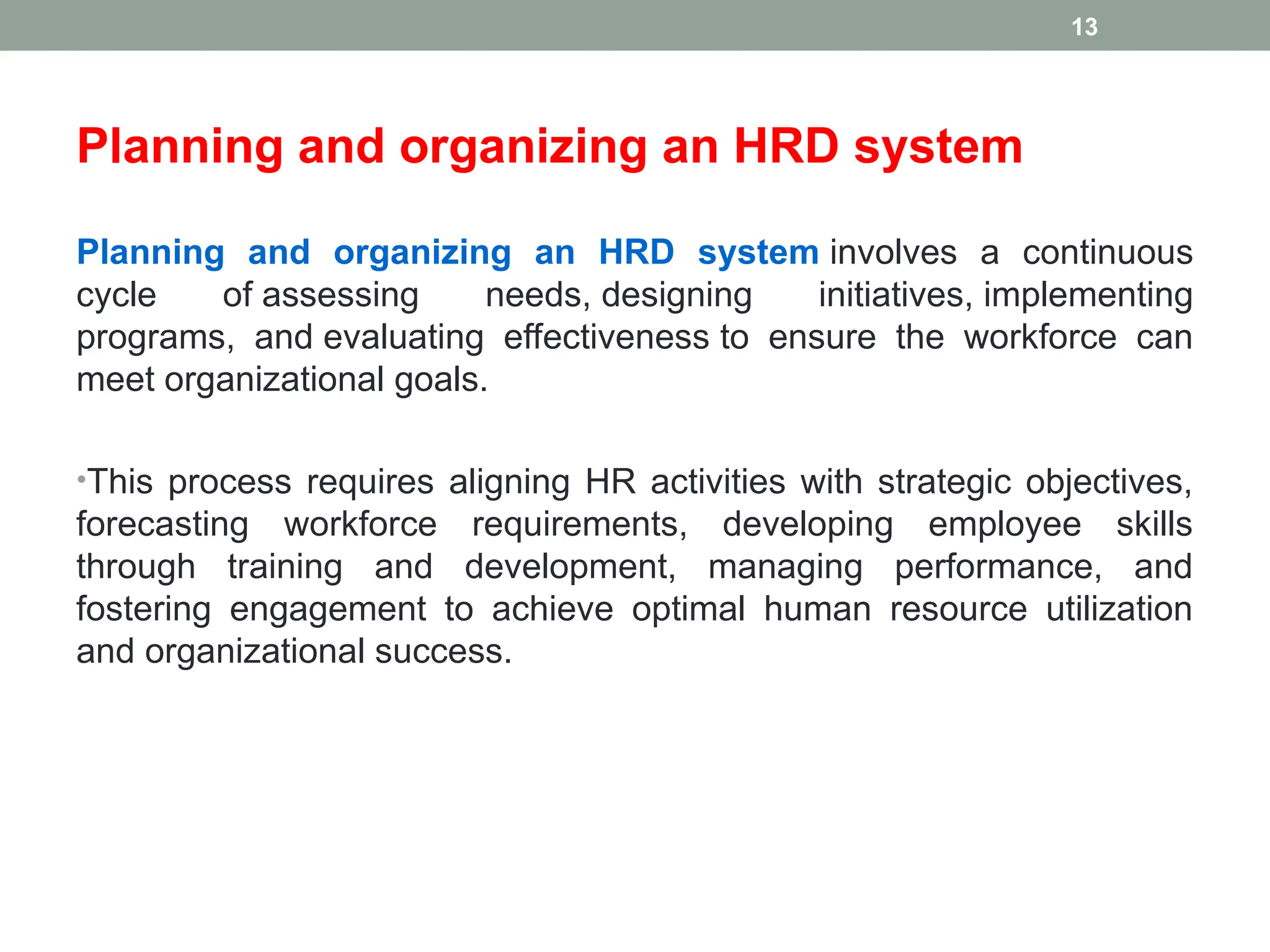 Planning and organizing an HRD system
Planning and organizing an HRD system involves a continuous
cycle of assessing needs, designing initiatives, implementing
programs, and evaluating effectiveness to ensure the workforce can
meet organizational goals.
•This process requires aligning HR activities with strategic objectives,
forecasting workforce requirements, developing employee skills
through training and development, managing performance, and
fostering engagement to achieve optimal human resource utilization
and organizational success.
13
 