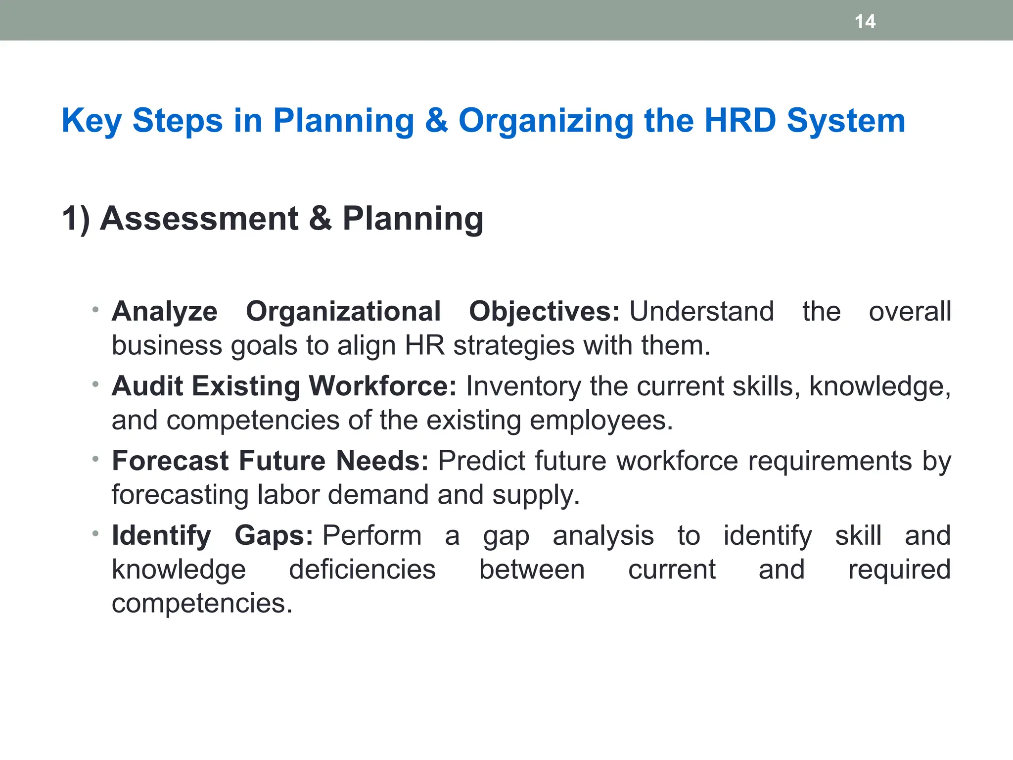 Key Steps in Planning & Organizing the HRD System
1) Assessment & Planning
• Analyze Organizational Objectives: Understand the overall
business goals to align HR strategies with them.
• Audit Existing Workforce: Inventory the current skills, knowledge,
and competencies of the existing employees.
• Forecast Future Needs: Predict future workforce requirements by
forecasting labor demand and supply.
• Identify Gaps: Perform a gap analysis to identify skill and
knowledge deficiencies between current and required
competencies.
14
 