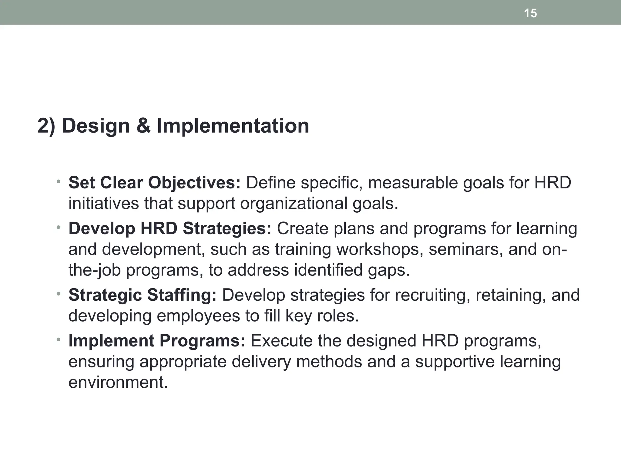 2) Design & Implementation
• Set Clear Objectives: Define specific, measurable goals for HRD
initiatives that support organizational goals.
• Develop HRD Strategies: Create plans and programs for learning
and development, such as training workshops, seminars, and on-
the-job programs, to address identified gaps.
• Strategic Staffing: Develop strategies for recruiting, retaining, and
developing employees to fill key roles.
• Implement Programs: Execute the designed HRD programs,
ensuring appropriate delivery methods and a supportive learning
environment.
15
 