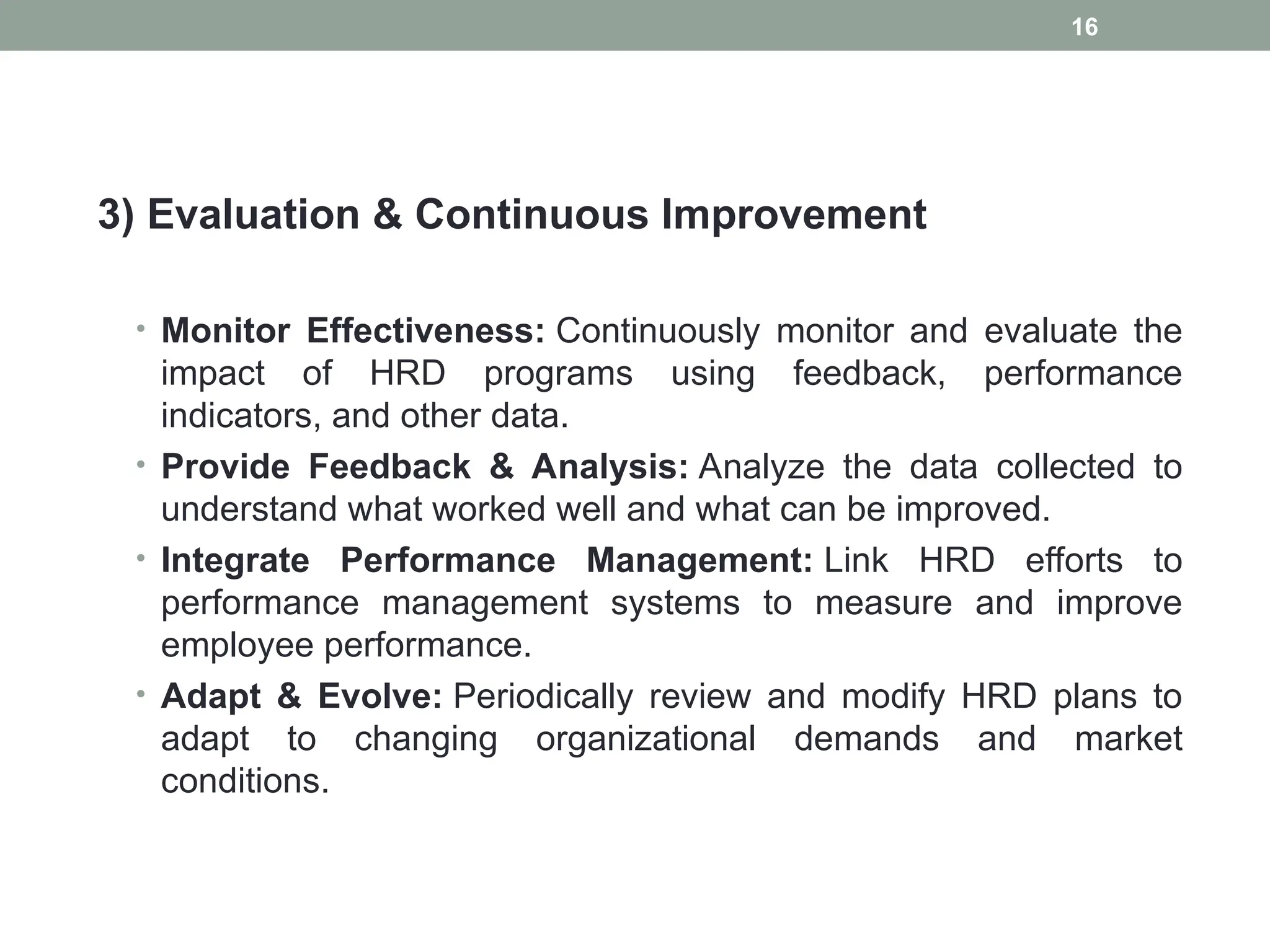 3) Evaluation & Continuous Improvement
• Monitor Effectiveness: Continuously monitor and evaluate the
impact of HRD programs using feedback, performance
indicators, and other data.
• Provide Feedback & Analysis: Analyze the data collected to
understand what worked well and what can be improved.
• Integrate Performance Management: Link HRD efforts to
performance management systems to measure and improve
employee performance.
• Adapt & Evolve: Periodically review and modify HRD plans to
adapt to changing organizational demands and market
conditions.
16
 
