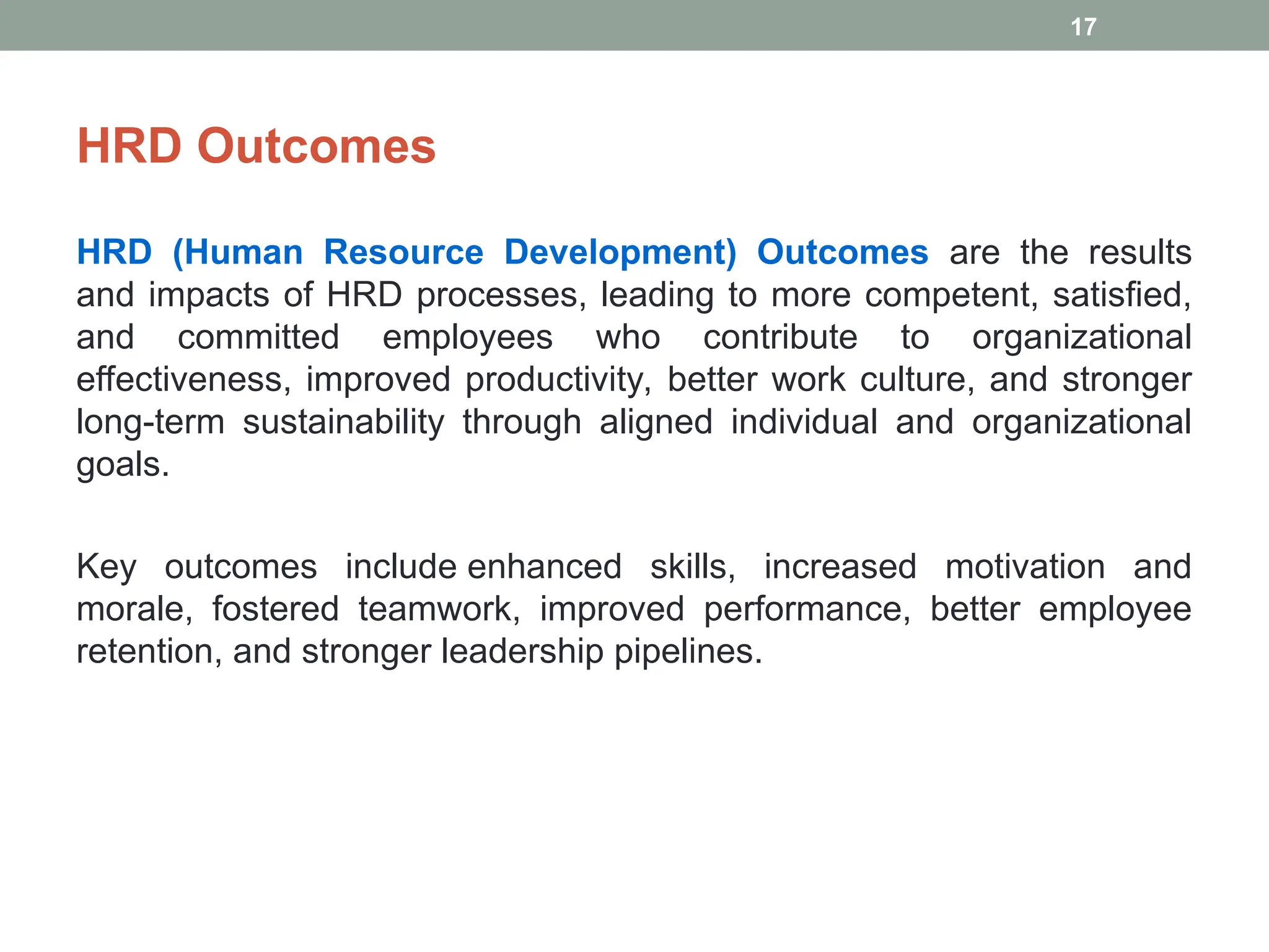 HRD Outcomes
HRD (Human Resource Development) Outcomes are the results
and impacts of HRD processes, leading to more competent, satisfied,
and committed employees who contribute to organizational
effectiveness, improved productivity, better work culture, and stronger
long-term sustainability through aligned individual and organizational
goals.
Key outcomes include enhanced skills, increased motivation and
morale, fostered teamwork, improved performance, better employee
retention, and stronger leadership pipelines.
17
 